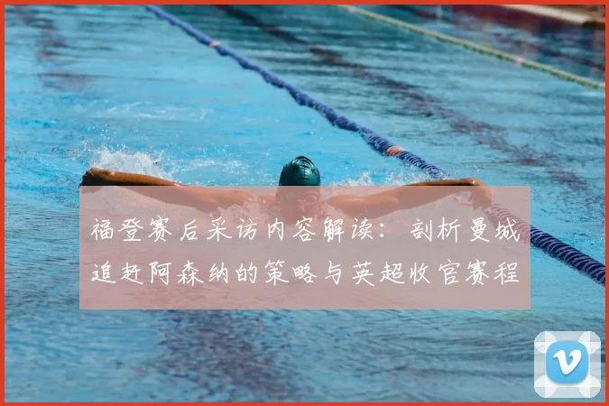 福登赛后采访内容解读:剖析曼城追赶阿森纳的策略与英超收官赛程关键点