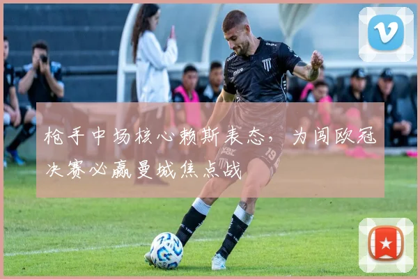 枪手中场核心赖斯表态,为闯欧冠决赛必赢曼城焦点战