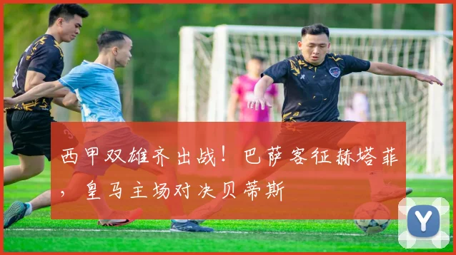 西甲双雄齐出战！巴萨客征赫塔菲，皇马主场对决贝蒂斯