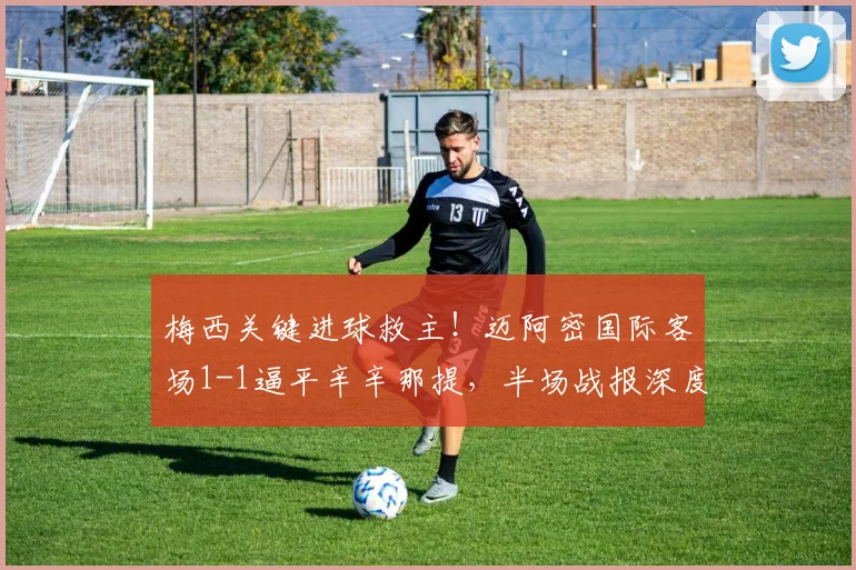 梅西关键进球救主!迈阿密国际客场1-1逼平辛辛那提,半场战报深度解析