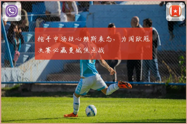 枪手中场核心赖斯表态,为闯欧冠决赛必赢曼城焦点战
